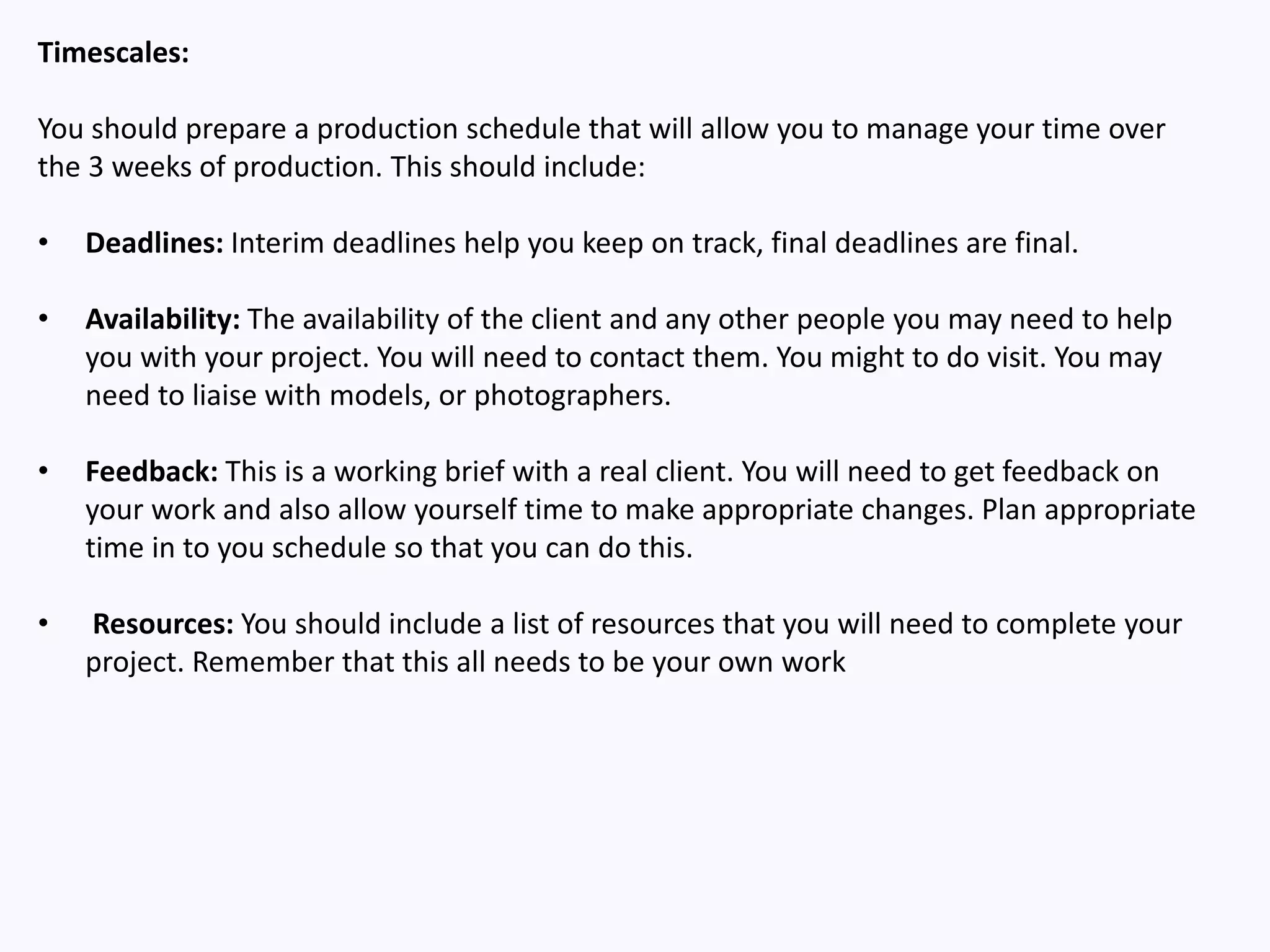 Timescales:
You should prepare a production schedule that will allow you to manage your time over
the 3 weeks of production. This should include:
• Deadlines: Interim deadlines help you keep on track, final deadlines are final.
• Availability: The availability of the client and any other people you may need to help
you with your project. You will need to contact them. You might to do visit. You may
need to liaise with models, or photographers.
• Feedback: This is a working brief with a real client. You will need to get feedback on
your work and also allow yourself time to make appropriate changes. Plan appropriate
time in to you schedule so that you can do this.
• Resources: You should include a list of resources that you will need to complete your
project. Remember that this all needs to be your own work
 