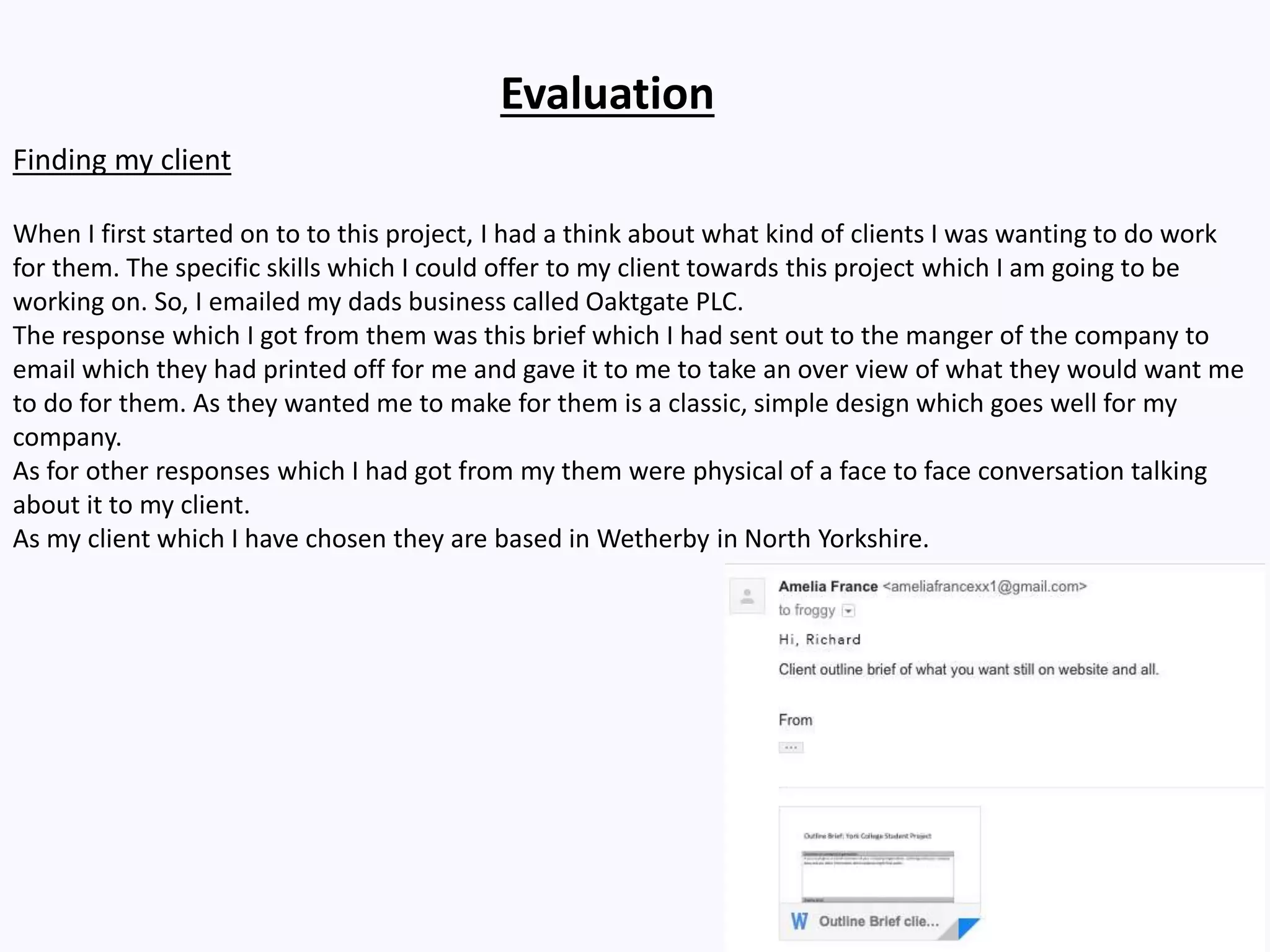Evaluation
Finding my client
When I first started on to to this project, I had a think about what kind of clients I was wanting to do work
for them. The specific skills which I could offer to my client towards this project which I am going to be
working on. So, I emailed my dads business called Oaktgate PLC.
The response which I got from them was this brief which I had sent out to the manger of the company to
email which they had printed off for me and gave it to me to take an over view of what they would want me
to do for them. As they wanted me to make for them is a classic, simple design which goes well for my
company.
As for other responses which I had got from my them were physical of a face to face conversation talking
about it to my client.
As my client which I have chosen they are based in Wetherby in North Yorkshire.
 