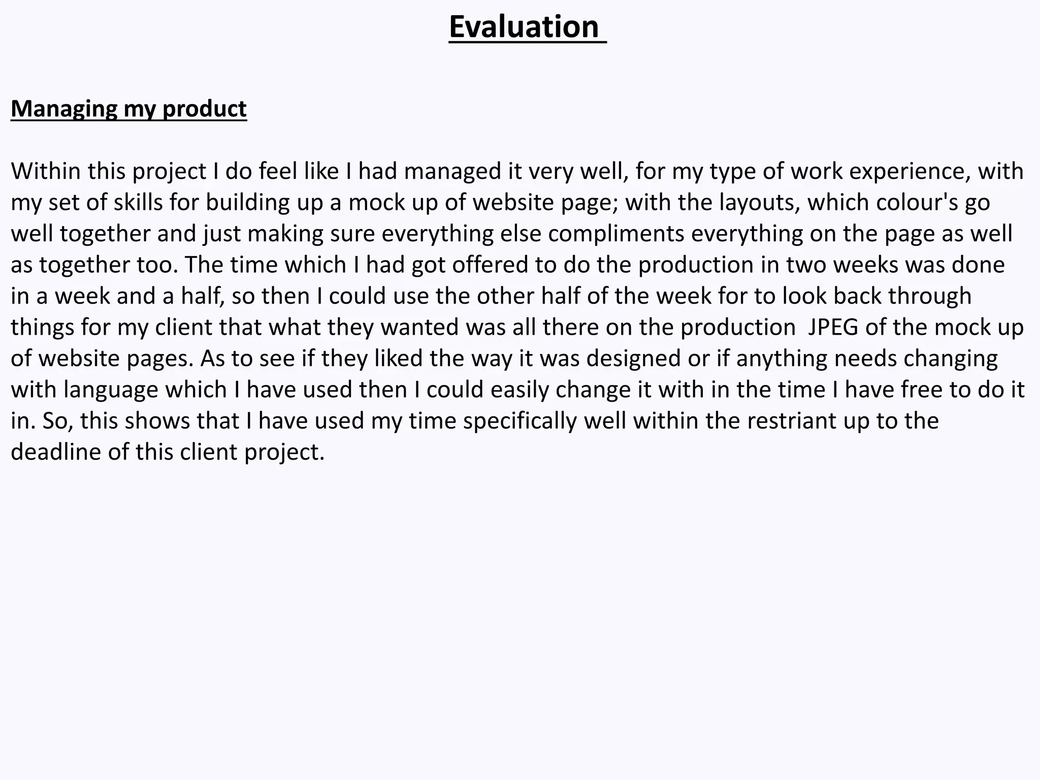Evaluation
Managing my product
Within this project I do feel like I had managed it very well, for my type of work experience, with
my set of skills for building up a mock up of website page; with the layouts, which colour's go
well together and just making sure everything else compliments everything on the page as well
as together too. The time which I had got offered to do the production in two weeks was done
in a week and a half, so then I could use the other half of the week for to look back through
things for my client that what they wanted was all there on the production JPEG of the mock up
of website pages. As to see if they liked the way it was designed or if anything needs changing
with language which I have used then I could easily change it with in the time I have free to do it
in. So, this shows that I have used my time specifically well within the restriant up to the
deadline of this client project.
 