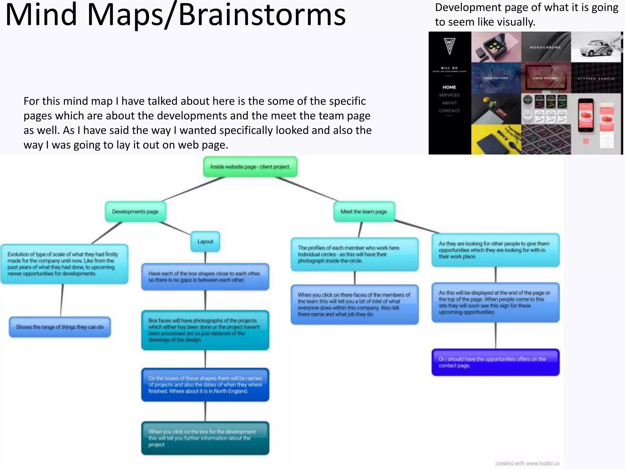 Mind Maps/Brainstorms Development page of what it is going
to seem like visually.
For this mind map I have talked about here is the some of the specific
pages which are about the developments and the meet the team page
as well. As I have said the way I wanted specifically looked and also the
way I was going to lay it out on web page.
 