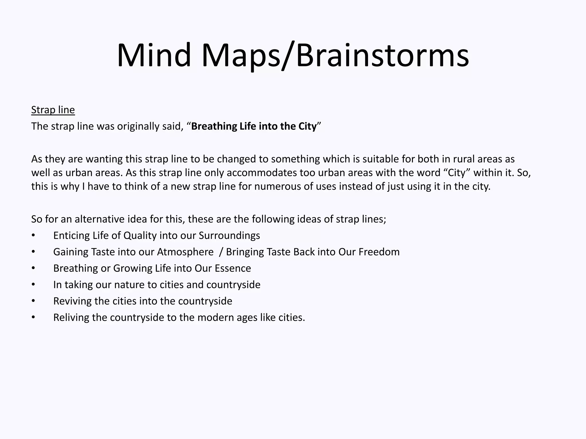 Mind Maps/Brainstorms
Strap line
The strap line was originally said, “Breathing Life into the City”
As they are wanting this strap line to be changed to something which is suitable for both in rural areas as
well as urban areas. As this strap line only accommodates too urban areas with the word “City” within it. So,
this is why I have to think of a new strap line for numerous of uses instead of just using it in the city.
So for an alternative idea for this, these are the following ideas of strap lines;
• Enticing Life of Quality into our Surroundings
• Gaining Taste into our Atmosphere / Bringing Taste Back into Our Freedom
• Breathing or Growing Life into Our Essence
• In taking our nature to cities and countryside
• Reviving the cities into the countryside
• Reliving the countryside to the modern ages like cities.
 