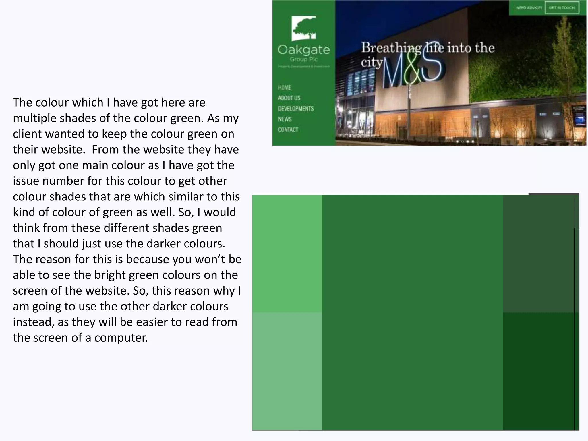 The colour which I have got here are
multiple shades of the colour green. As my
client wanted to keep the colour green on
their website. From the website they have
only got one main colour as I have got the
issue number for this colour to get other
colour shades that are which similar to this
kind of colour of green as well. So, I would
think from these different shades green
that I should just use the darker colours.
The reason for this is because you won’t be
able to see the bright green colours on the
screen of the website. So, this reason why I
am going to use the other darker colours
instead, as they will be easier to read from
the screen of a computer.
 