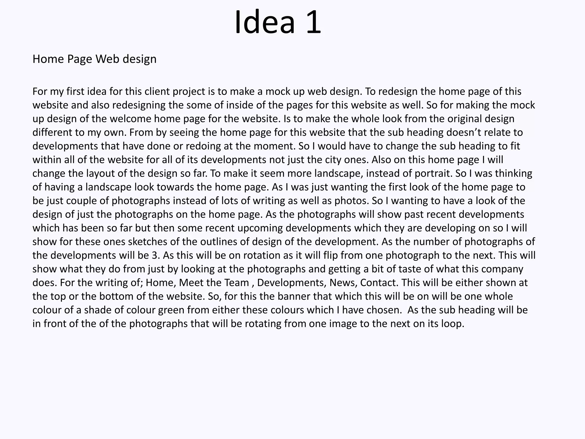 Idea 1
For my first idea for this client project is to make a mock up web design. To redesign the home page of this
website and also redesigning the some of inside of the pages for this website as well. So for making the mock
up design of the welcome home page for the website. Is to make the whole look from the original design
different to my own. From by seeing the home page for this website that the sub heading doesn’t relate to
developments that have done or redoing at the moment. So I would have to change the sub heading to fit
within all of the website for all of its developments not just the city ones. Also on this home page I will
change the layout of the design so far. To make it seem more landscape, instead of portrait. So I was thinking
of having a landscape look towards the home page. As I was just wanting the first look of the home page to
be just couple of photographs instead of lots of writing as well as photos. So I wanting to have a look of the
design of just the photographs on the home page. As the photographs will show past recent developments
which has been so far but then some recent upcoming developments which they are developing on so I will
show for these ones sketches of the outlines of design of the development. As the number of photographs of
the developments will be 3. As this will be on rotation as it will flip from one photograph to the next. This will
show what they do from just by looking at the photographs and getting a bit of taste of what this company
does. For the writing of; Home, Meet the Team , Developments, News, Contact. This will be either shown at
the top or the bottom of the website. So, for this the banner that which this will be on will be one whole
colour of a shade of colour green from either these colours which I have chosen. As the sub heading will be
in front of the of the photographs that will be rotating from one image to the next on its loop.
Home Page Web design
 