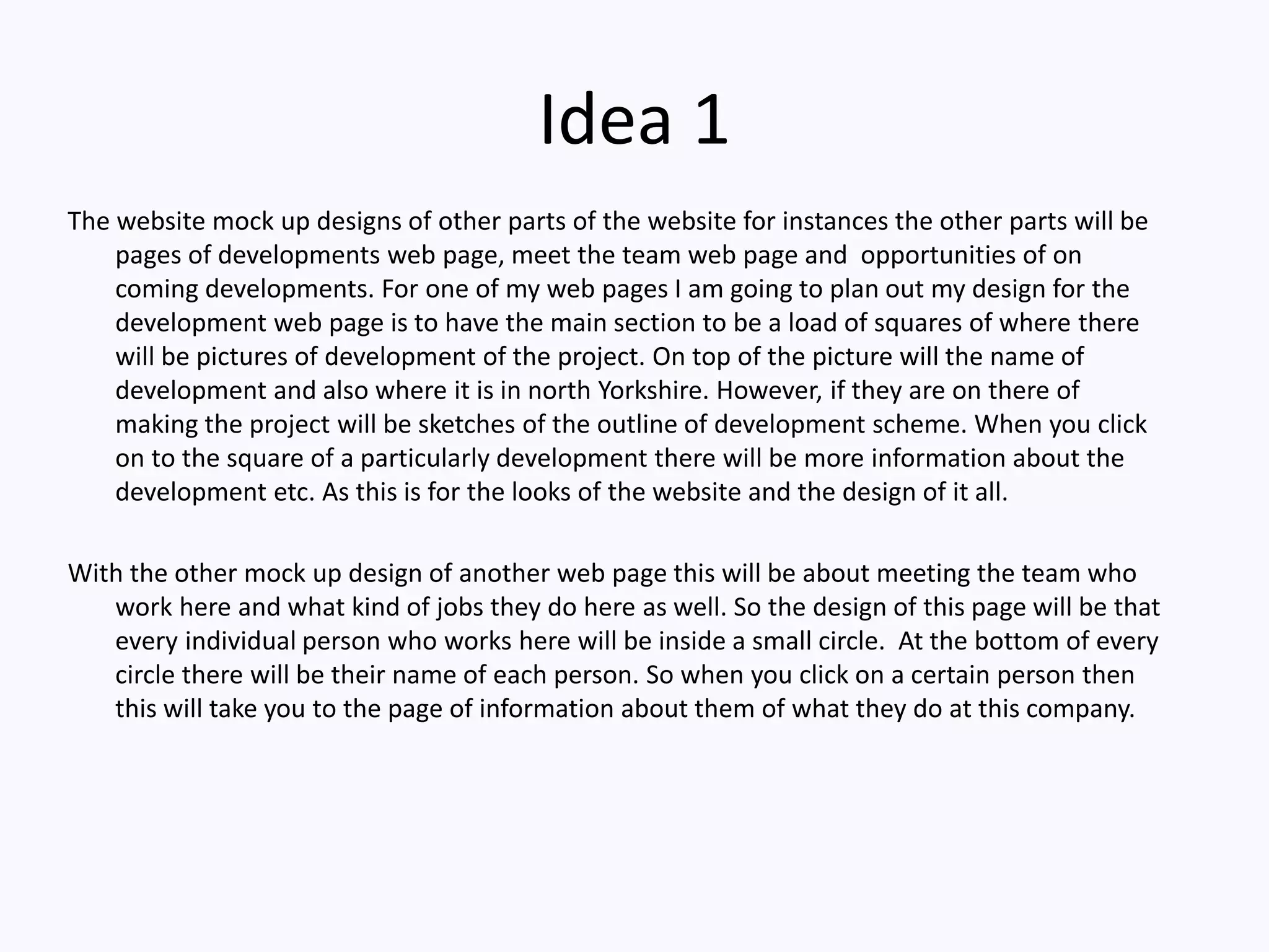 Idea 1
The website mock up designs of other parts of the website for instances the other parts will be
pages of developments web page, meet the team web page and opportunities of on
coming developments. For one of my web pages I am going to plan out my design for the
development web page is to have the main section to be a load of squares of where there
will be pictures of development of the project. On top of the picture will the name of
development and also where it is in north Yorkshire. However, if they are on there of
making the project will be sketches of the outline of development scheme. When you click
on to the square of a particularly development there will be more information about the
development etc. As this is for the looks of the website and the design of it all.
With the other mock up design of another web page this will be about meeting the team who
work here and what kind of jobs they do here as well. So the design of this page will be that
every individual person who works here will be inside a small circle. At the bottom of every
circle there will be their name of each person. So when you click on a certain person then
this will take you to the page of information about them of what they do at this company.
 