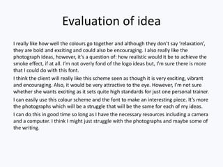 Evaluation of idea
I really like how well the colours go together and although they don’t say ‘relaxation’,
they are bold and exciting and could also be encouraging. I also really like the
photograph ideas, however, it’s a question of: how realistic would it be to achieve the
smoke effect, if at all. I’m not overly fond of the logo ideas but, I'm sure there is more
that I could do with this font.
I think the client will really like this scheme seen as though it is very exciting, vibrant
and encouraging. Also, it would be very attractive to the eye. However, I’m not sure
whether she wants exciting as it sets quite high standards for just one personal trainer.
I can easily use this colour scheme and the font to make an interesting piece. It’s more
the photographs which will be a struggle that will be the same for each of my ideas.
I can do this in good time so long as I have the necessary resources including a camera
and a computer. I think I might just struggle with the photographs and maybe some of
the writing.
 