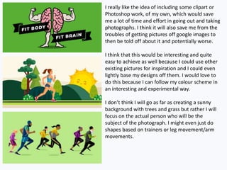 I really like the idea of including some clipart or
Photoshop work, of my own, which would save
me a lot of time and effort in going out and taking
photographs. I think it will also save me from the
troubles of getting pictures off google images to
then be told off about it and potentially worse.
I think that this would be interesting and quite
easy to achieve as well because I could use other
existing pictures for inspiration and I could even
lightly base my designs off them. I would love to
do this because I can follow my colour scheme in
an interesting and experimental way.
I don’t think I will go as far as creating a sunny
background with trees and grass but rather I will
focus on the actual person who will be the
subject of the photograph. I might even just do
shapes based on trainers or leg movement/arm
movements.
 