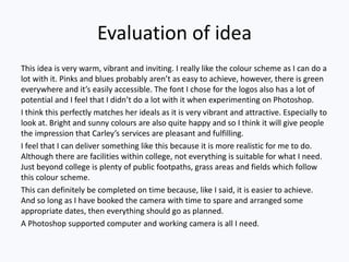 Evaluation of idea
This idea is very warm, vibrant and inviting. I really like the colour scheme as I can do a
lot with it. Pinks and blues probably aren’t as easy to achieve, however, there is green
everywhere and it’s easily accessible. The font I chose for the logos also has a lot of
potential and I feel that I didn’t do a lot with it when experimenting on Photoshop.
I think this perfectly matches her ideals as it is very vibrant and attractive. Especially to
look at. Bright and sunny colours are also quite happy and so I think it will give people
the impression that Carley’s services are pleasant and fulfilling.
I feel that I can deliver something like this because it is more realistic for me to do.
Although there are facilities within college, not everything is suitable for what I need.
Just beyond college is plenty of public footpaths, grass areas and fields which follow
this colour scheme.
This can definitely be completed on time because, like I said, it is easier to achieve.
And so long as I have booked the camera with time to spare and arranged some
appropriate dates, then everything should go as planned.
A Photoshop supported computer and working camera is all I need.
 