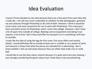 Idea Evaluation
I haven’t firmly decided on one idea because there are a few parts from each idea that
I really like. I am still very much undecided on whether to take photographs, generate
my own pictures through Photoshop or do a bit of both. However, I think it would be
much easier and more convenient for me to work with Photoshop. This is because I
have consistent access to Photoshop, when I come into college. However, I don’t have
a lot of spare time outside of college. Booking camera equipment and taking it out
requires a lot of time I don’t have and effort to transport so it is something I will have
to consider.
I really like the idea of using the tags for first come, first serve offers and contact
details. I would definitely like to include at least one in a leaflet or on a poster of some
sort because it shows that what the pieces are intended for is advertising. I don’t
know whether I will use text boxes because they can either look really nice or really
bad.
I would like to use the blue colour scheme because it is quite warm but also relaxing. I
was strongly considering the green colours but I think they’re too overwhelming.
 