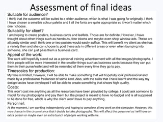 Assessment of final ideas
Suitable for audience?
I think that the outcome will be suited to a wider audience, which is what I was going for originally. I think
I have chosen a sensible colour palette and I all the fonts are quite appropriate so it won’t matter which
one I choose.
Suitability for client?
I am hoping to create posters, business cards and leaflets. Those are for definite. However, I have
thought about other things such as handouts, free tokens and maybe even shop window ads. These are
all pretty similar and I think one or two posters would easily suffice. This will benefit my client as she has
a variety then and she can choose to post these ads in different areas or even when bumping into
someone, she can just pass them a business card.
Appeal of the work:
The work will hopefully stand out as a personal training advertisement with all the images/photographs. I
think people will be more interested in the smaller things such as business cards because they can put
them in their purse/wallet and will be reminded of them every time they go to pay.
Timescales for production:
My time is limited, however, I will be able to make something that will hopefully look professional and
made by a professional freelancer of some kind. Also, with the skills that I have learnt and the way my
design tastes have developed I will be able to create something that shows high quality.
Costs:
This won’t cost me anything as all the resources have been provided by college. I could ask someone to
model for my photographs and pay them but the project is meant to have no budget and is all supposed
to be done for free, which is why the client won’t have to pay anything.
Personnel:
At the moment, I am working independently and hoping to complete all my work on the computer. However, this
may chance in the circumstance that I decide to take photographs. This will affect the personnel as I will have an
extra person or maybe even an extra bunch of people working with me.
 