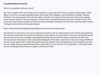 Competition/Market research:
Who is in competition with your client?
My client is based in York and actually uses the facilities in a gym called 24/7 Fitness, located in Clifton Moor. Clifton
Moor is one of the most gym populated places and includes other big gyms such as PureGym and Roko. However,
PureGym is the most popular and is also the largest. Therefore the majority of personal training business happens
there. Because they are in the same location, my client has to compete with personal trainers and be the best. This
could also mean having to change her hourly rate which will effect everything. So I feel that I would be able to help by
making some attractive and top quality designs.
What is their design/photography/marketing/promotional/advertising work like?
My client hasn’t really done much work to advertise herself but she has made business cards and A5 cards previously.
She had them made with the intention of starting her own business so it had another name on it and already existing
pictures from the internet of weights and people exercising. She also liked the idea of anonymity and didn’t use
obvious pictures of people but more unfocused photographs which didn’t contain faces. She used a range of different
colours as well, which I didn’t really think worked too well. However, it was something she had to design herself with
her own design skills and using Microsoft office, which didn’t turn out too well. So I am going for a correlating colour
scheme consisting of blues because it applies a professional finish.
 