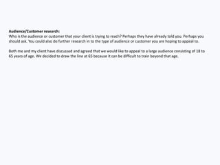 Audience/Customer research:
Who is the audience or customer that your client is trying to reach? Perhaps they have already told you. Perhaps you
should ask. You could also do further research in to the type of audience or customer you are hoping to appeal to.
Both me and my client have discussed and agreed that we would like to appeal to a large audience consisting of 18 to
65 years of age. We decided to draw the line at 65 because it can be difficult to train beyond that age.
 