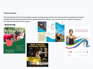 Content research:
This should take the form of secondary research (exiting products from your client and the competition and wider
market) and also some primary research (asking potential audience, your client and your market,) to help you
formalise the content of your project.
 