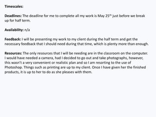 Timescales:
Deadlines: The deadline for me to complete all my work is May 25th just before we break
up for half term.
Availability: n/a
Feedback: I will be presenting my work to my client during the half term and get the
necessary feedback that I should need during that time, which is plenty more than enough.
Resources: The only resources that I will be needing are in the classroom on the computer.
I would have needed a camera, had I decided to go out and take photographs, however,
this wasn’t a very convenient or realistic plan and so I am resorting to the use of
Photoshop. Things such as printing are up to my client. Once I have given her the finished
products, it is up to her to do as she pleases with them.
 