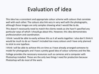 Evaluation of idea
This idea has a consistent and appropriate colour scheme with colours that correlate
well with each other. The colours also link very in very well with the photographs,
although these images are only samples showing what I would like to do.
This doesn’t necessarily need to match the clients needs as she hasn’t specified any
particular ways of which I should go about this. However, this idea demonstrates
professionalism and coordination.
I think I would be able to easily achieve this as it all works together. I also don’t think it
would be much to do as I haven’t included too many colours and I have only planned
to stick to one typeface.
I think I will be able to achieve this on time as I have already arranged someone to
model for photographs and I have a pretty good idea of colour schemes and the like.
College provides the necessary resources such as cameras and a computer with
Photoshop installed. These are the only two things I need for production because
Photoshop will do most of the work.
 