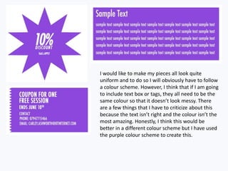 I would like to make my pieces all look quite
uniform and to do so I will obviously have to follow
a colour scheme. However, I think that if I am going
to include text box or tags, they all need to be the
same colour so that it doesn’t look messy. There
are a few things that I have to criticize about this
because the text isn’t right and the colour isn’t the
most amazing. Honestly, I think this would be
better in a different colour scheme but I have used
the purple colour scheme to create this.
 