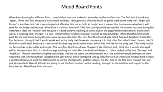Mood Board Fonts
When I was looking for different fonts, I used dafont.com and looked at examples on the serif section. The first font I found was
‘apple’. I liked this font because it was simple and basic. I thought that this font would be good used as the body text. ‘Night Still
Comes’ is another font that is very simple but effective. It is not as bold as ‘apple’ which means that I am unsure whether it will
work for the body text because I think that it is almost too small. This font could possibly be used for the answer sections during the
interview. I liked the ‘neuton’ font because it is bold and eye catching. It stands out on the page which means that it would work
well as a heading font. ‘Vinegar’ is a very similar font to ‘neuton’, however it is not as bold and large. I think that this font would
work for the questions during the interview because it is bold. The next font that I found was called ‘farewell Angelina’. I liked this
font because I thought that it would work well as the body text, however comparing it to the other fonts that I have chosen, I don’t
think that it will work because it is very small but has very bold capital letters which I do not like for the body text. The body text for
my fanzine has to be subtle and simple. The next font that I found was ‘thyssen’. I like this font and I think that it would also work
well as the questions font. It is bold and eye catching but I also like how bold each letter is. I then looked at the font ‘Zachery’ and
‘modikasti’. I found these fonts slightly too simple; they do not stand out which means that the audience would perhaps not even
notice the text. The fonts that I selected were very similar when compared side by side; they are all simple and not too bold. I chose
a serif font because I want the attention to be on the photography and the colours, not the font or the title even though they are
just as important. Overall, I think I am going to use the font ‘neuton’ as the heading, ‘vinegar’ as the subtitles and ‘apple’ as the
body text as I liked these fonts the most.
 
