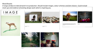 Mood Boards:
A range of ideas to take forward in to production. Should include images, colour schemes and font choices. Could include
mock ups and evidence of existing design work which is inspiring you.
 
