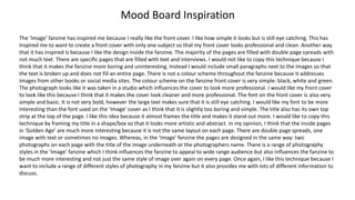 Mood Board Inspiration
The ‘Image’ fanzine has inspired me because I really like the front cover. I like how simple it looks but is still eye catching. This has
inspired me to want to create a front cover with only one subject so that my front cover looks professional and clean. Another way
that it has inspired is because I like the design inside the fanzine. The majority of the pages are filled with double page spreads with
not much text. There are specific pages that are filled with text and interviews. I would not like to copy this technique because I
think that it makes the fanzine more boring and uninteresting. Instead I would include small paragraphs next to the images so that
the text is broken up and does not fill an entire page. There is not a colour scheme throughout the fanzine because it addresses
images from other books or social media sites. The colour scheme on the fanzine front cover is very simple: black, white and green.
The photograph looks like it was taken in a studio which influences the cover to look more professional. I would like my front cover
to look like this because I think that it makes the cover look cleaner and more professional. The font on the front cover is also very
simple and basic. It is not very bold, however the large text makes sure that it is still eye catching. I would like my font to be more
interesting than the font used on the ‘Image’ cover as I think that it is slightly too boring and simple. The title also has its own top
strip at the top of the page. I like this idea because it almost frames the title and makes it stand out more. I would like to copy this
technique by framing my title in a shape/box so that it looks more artistic and abstract. In my opinion, I think that the inside pages
in ‘Golden Age’ are much more interesting because it is not the same layout on each page. There are double page spreads, one
image with text or sometimes no images. Whereas, in the ‘Image’ fanzine the pages are designed in the same way: two
photographs on each page with the title of the image underneath or the photographers name. There is a range of photography
styles in the ‘Image’ fanzine which I think influences the fanzine to appeal to wide range audience but also influences the fanzine to
be much more interesting and not just the same style of image over again on every page. Once again, I like this technique because I
want to include a range of different styles of photography in my fanzine but it also provides me with lots of different information to
discuss.
 