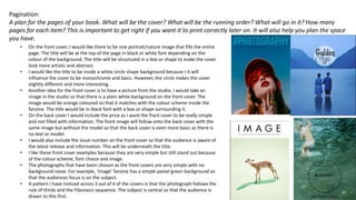 Pagination:
A plan for the pages of your book. What will be the cover? What will be the running order? What will go in it? How many
pages for each item? This is important to get right if you want it to print correctly later on. It will also help you plan the space
you have.
• On the front cover, I would like there to be one portrait/nature image that fills the entire
page. The title will be at the top of the page in black or white font depending on the
colour of the background. The title will be structured in a box or shape to make the cover
look more artistic and abstract.
• I would like the title to be inside a white circle shape background because I it will
influence the cover to be monochrome and basic. However, the circle makes the cover
slightly different and more interesting.
• Another idea for the front cover is to have a picture from the studio. I would take an
image in the studio so that there is a plain white background on the front cover. The
image would be orange coloured so that it matches with the colour scheme inside the
fanzine. The title would be in black font with a box or shape surrounding it.
• On the back cover I would include the price as I want the front cover to be really simple
and not filled with information. The front image will follow onto the back cover with the
same image but without the model so that the back cover is even more basic as there is
no text or model.
• I would also include the issue number on the front cover so that the audience is aware of
the latest release and information. This will be underneath the title.
• I like these front cover examples because they are very simple but still stand out because
of the colour scheme, font choice and image.
• The photographs that have been chosen as the front covers are very simple with no
background noise. For example, ‘Image’ fanzine has a simple pastel green background so
that the audiences focus is on the subject.
• A pattern I have noticed across 3 out of 4 of the covers is that the photograph follows the
rule of thirds and the Fibonacci sequence. The subject is central so that the audience is
drawn to this first.
 