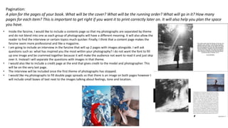 Pagination:
A plan for the pages of your book. What will be the cover? What will be the running order? What will go in it? How many
pages for each item? This is important to get right if you want it to print correctly later on. It will also help you plan the space
you have.
• Inside the fanzine, I would like to include a contents page so that my photographs are separated by theme
and do not blend into one as each group of photographs will have a different meaning. It will also allow the
reader to find the interview or certain topics much quicker. Finally, I think that a content page makes the
fanzine seem more professional and like a magazine.
• I am going to include an interview in the fanzine that will up 2 pages with images alongside. I will ask
questions such as: what has inspired you the most within your photography? I do not want the font to fill
up one image and be crammed together because it will make the audience not want to read it and just skip
over it. Instead I will separate the questions with images in that theme.
• I would also like to include a credit page at the end that gives credit to the model and photographer. This
will be on the very last page.
• The interview will be included once the first theme of photographs has stopped.
• I would like my photographs to fill double page spreads so that there is an image on both pages however I
will include small boxes of text next to the images talking about feelings, tone and location.
 