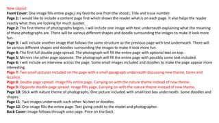New Layout:
Front Cover: One image fills entire page,( my favorite one from the shoot). Title and issue number.
Page 1: I would like to include a content page first which shows the reader what is on each page. It also helps the reader
exactly what they are looking for much quicker.
Page 2: The first theme of photographs begins. I will include one image with text underneath explaining what the meaning
of these photographs are. There will be various different shapes and doodle surrounding the images to make it look more
fun.
Page 3: I will include another image that follows the same structure as the previous page with text underneath. There will
be various different shapes and doodles surrounding the images to make it look more fun.
Page 4: The first full double page spread. The photograph will fill the entire page with optional text on top.
Page 5: Mirrors the other page opposite. The photograph will fill the entire page with possibly some text included.
Page 6: I will include an interview across the page. Some small images included and doodles to make the page appear more
interesting.
Page 7: Two small pictures included on the page with a small paragraph underneath discussing new theme, tones and
location.
Page 8: Double page spread. Image fills entire page. Carrying on with the nature theme instead of new theme.
Page 9: Opposite double page spread. Image fills page. Carrying on with the nature theme instead of new theme.
Page 10: Stick with nature theme of photographs. One picture included with small text box underneath. Some doodles and
shapes.
Page 11: Two images underneath each other. No text or doodles.
Page 12: One image fills the entire page. Text giving credit to the model and photographer.
Back Cover: Image follows through onto page. Price on the back.
 