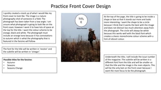 Practice Front Cover Design
TITL
E
Issue Number
I quickly created a mock up of what I would like my
front cover to look like. The image is a nature
photography shot of someone in a field. The
photograph has been taken from a low angle. I am
unsure what photograph is going to look like on the
front cover, however I want it to have lots of space at
the top for the title. I want the colour scheme to be
orange, black and white. The photograph must
include an orange tone because it has connotations
to autumn which is what the photography that is
featured in the fanzine will follow.
At the top of the page, the title is going to be inside a
shape or box so that it stands out more and looks
more interesting. I want the shape to be a circle
because I think that it works the best with the image
and does not distract too much attention away from
the photograph. The circle will always be white
because this works well with the black font which
creates a classic monochrome colour scheme with a
hint of vibrant colour.
Underneath the title, I will include the issue number
of the magazine. The subtitle will be written in a
different font from the title and will be smaller so
that the title and the image is the main objects. This
will be the only text on the front cover because I
want the main focus to be the photograph.
The font for the title will be written in ‘neuton’ and
the subtitle will be written in ‘vinegar’.
Possible titles for the fanzine:
• Autumn
• Seasons
• Seasons Change
 