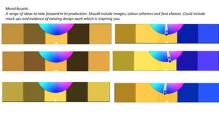 Mood Boards:
A range of ideas to take forward in to production. Should include images, colour schemes and font choices. Could include
mock ups and evidence of existing design work which is inspiring you.
 