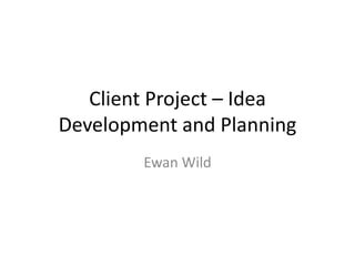 Client Project – Idea
Development and Planning
Ewan Wild
 
