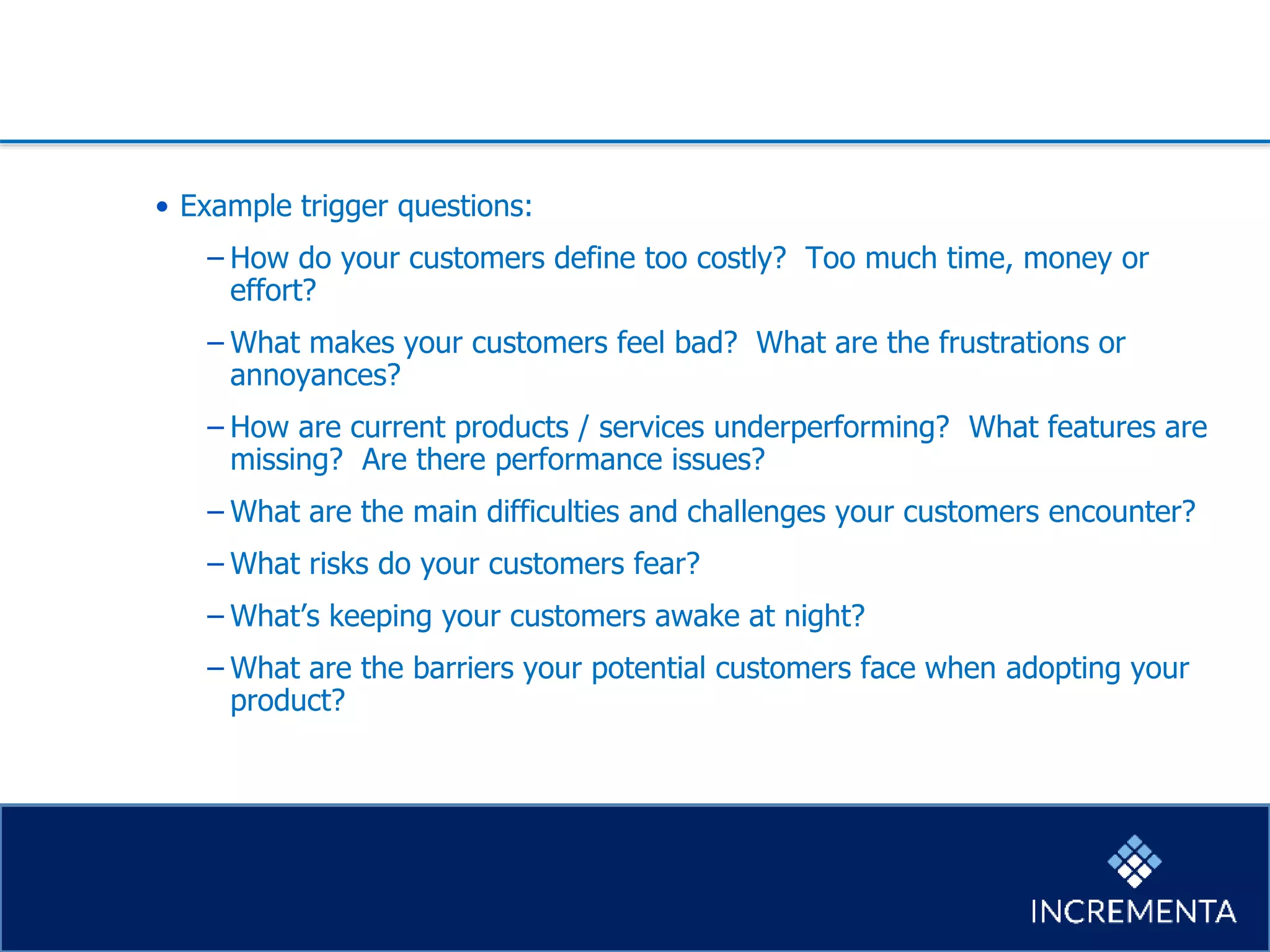 • Example trigger questions:
−How do your customers define too costly? Too much time, money or
effort?
−What makes your customers feel bad? What are the frustrations or
annoyances?
−How are current products / services underperforming? What features are
missing? Are there performance issues?
−What are the main difficulties and challenges your customers encounter?
−What risks do your customers fear?
−What’s keeping your customers awake at night?
−What are the barriers your potential customers face when adopting your
product?
 