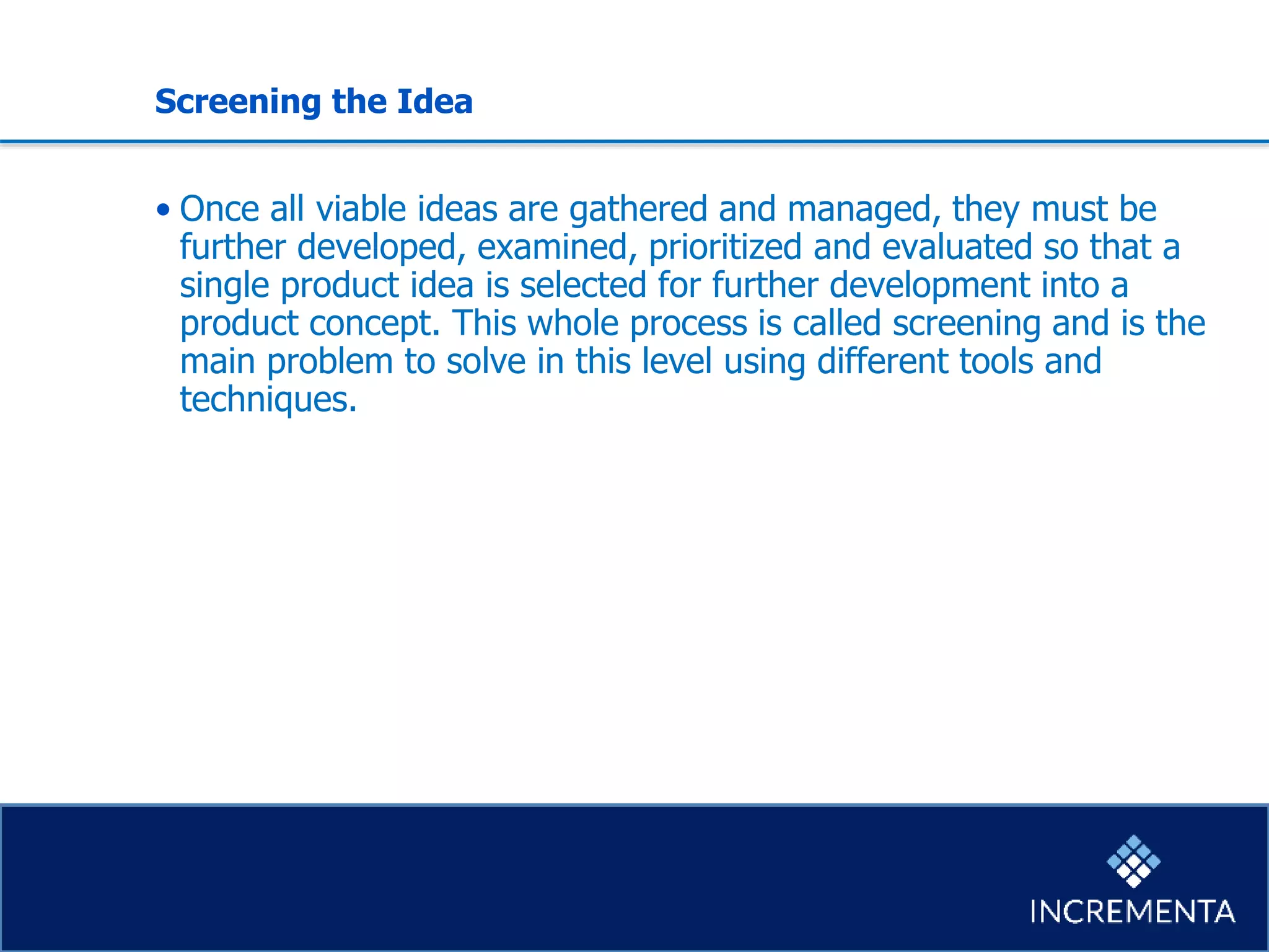 Screening the Idea
• Once all viable ideas are gathered and managed, they must be
further developed, examined, prioritized and evaluated so that a
single product idea is selected for further development into a
product concept. This whole process is called screening and is the
main problem to solve in this level using different tools and
techniques.
 