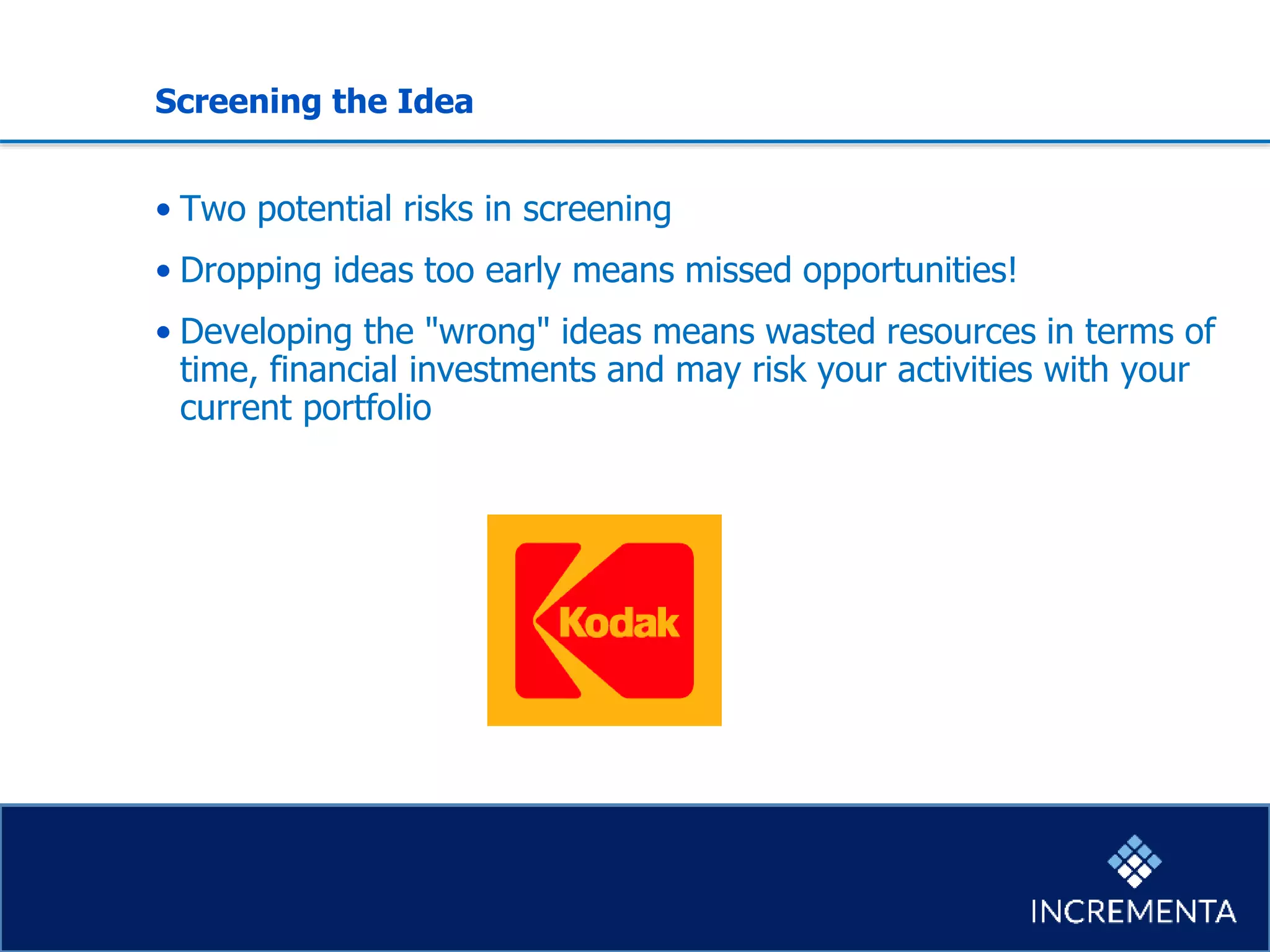 Screening the Idea
• Two potential risks in screening
• Dropping ideas too early means missed opportunities!
• Developing the "wrong" ideas means wasted resources in terms of
time, financial investments and may risk your activities with your
current portfolio
 