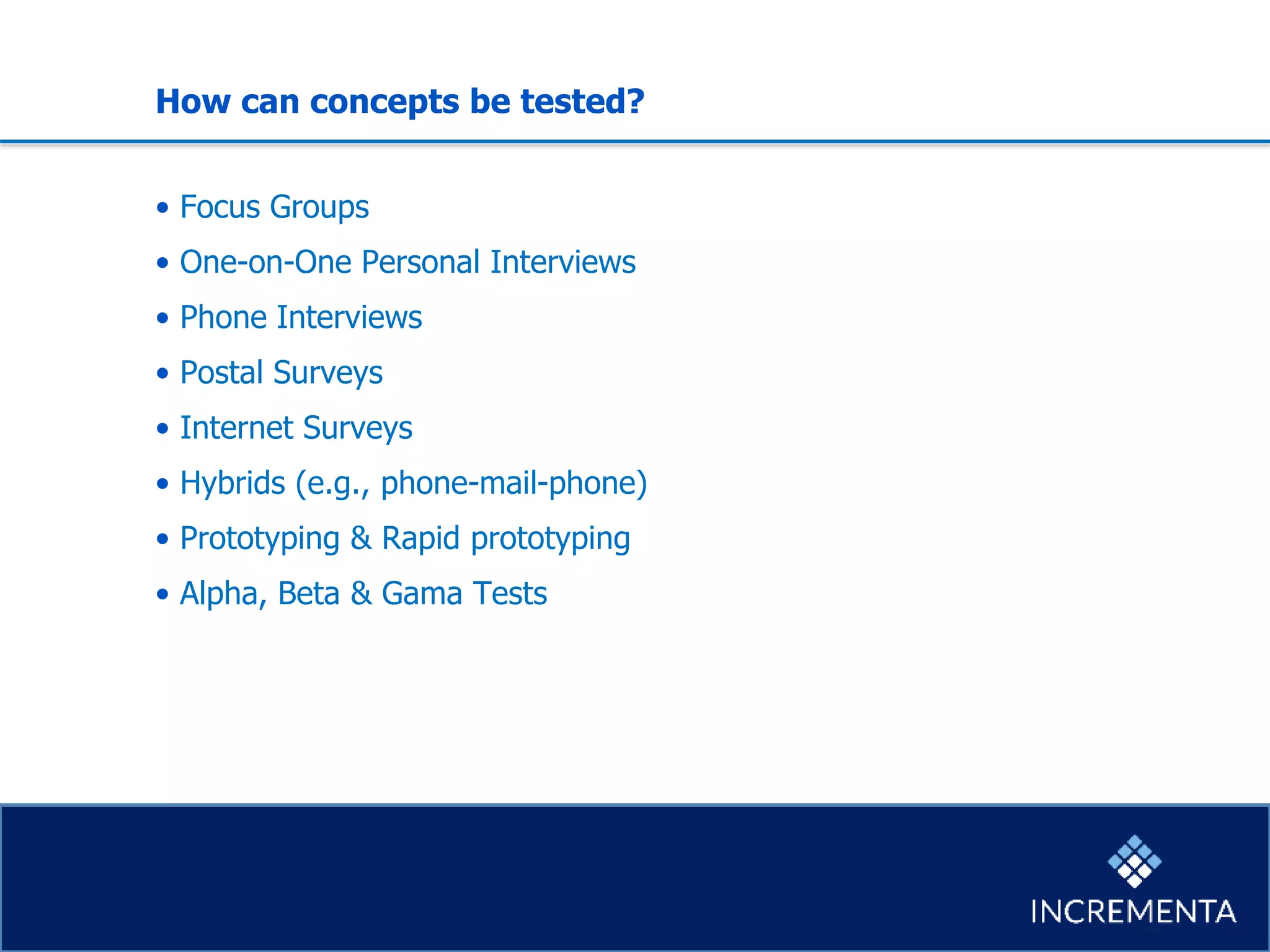 How can concepts be tested?
• Focus Groups
• One-on-One Personal Interviews
• Phone Interviews
• Postal Surveys
• Internet Surveys
• Hybrids (e.g., phone-mail-phone)
• Prototyping & Rapid prototyping
• Alpha, Beta & Gama Tests
 