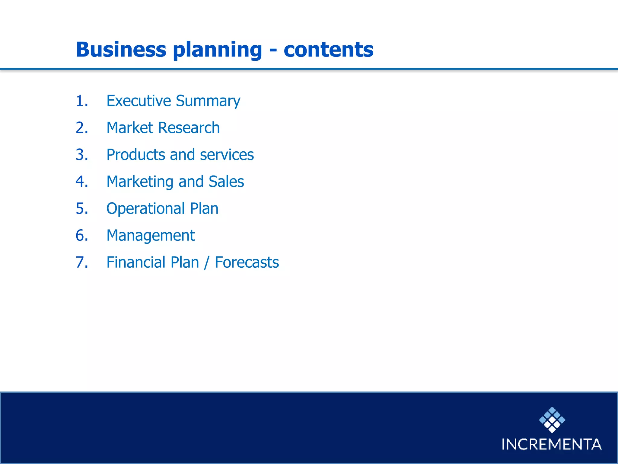 Business planning - contents
1. Executive Summary
2. Market Research
3. Products and services
4. Marketing and Sales
5. Operational Plan
6. Management
7. Financial Plan / Forecasts
 