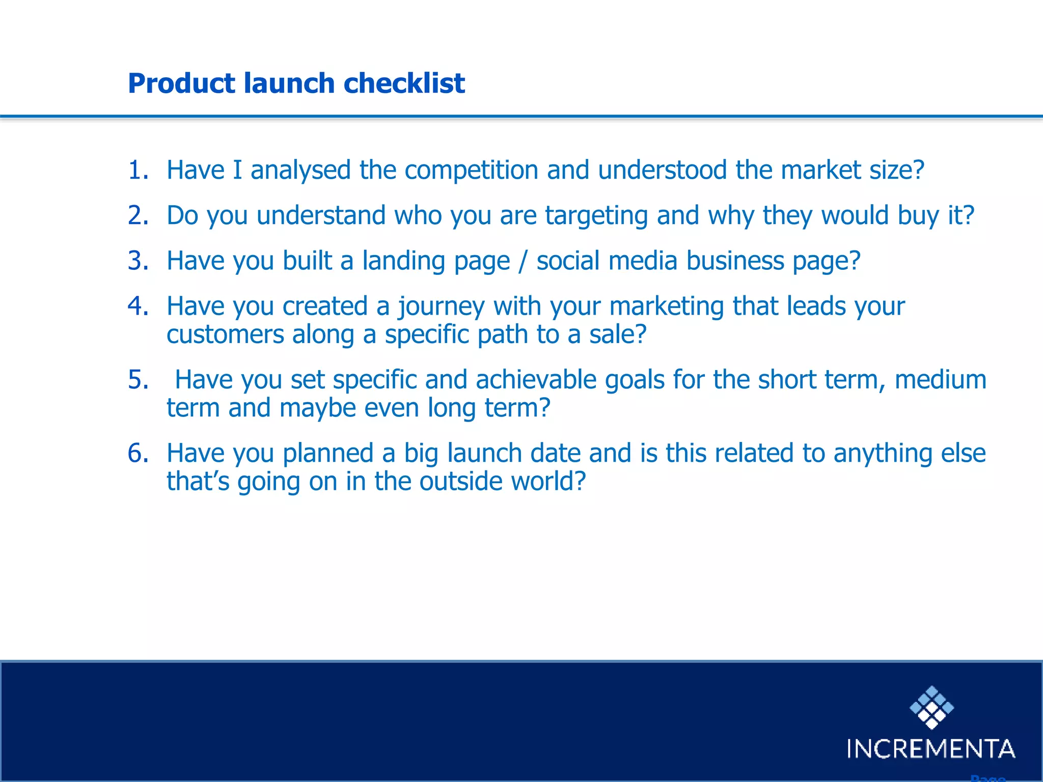 Product launch checklist
1. Have I analysed the competition and understood the market size?
2. Do you understand who you are targeting and why they would buy it?
3. Have you built a landing page / social media business page?
4. Have you created a journey with your marketing that leads your
customers along a specific path to a sale?
5. Have you set specific and achievable goals for the short term, medium
term and maybe even long term?
6. Have you planned a big launch date and is this related to anything else
that’s going on in the outside world?
 