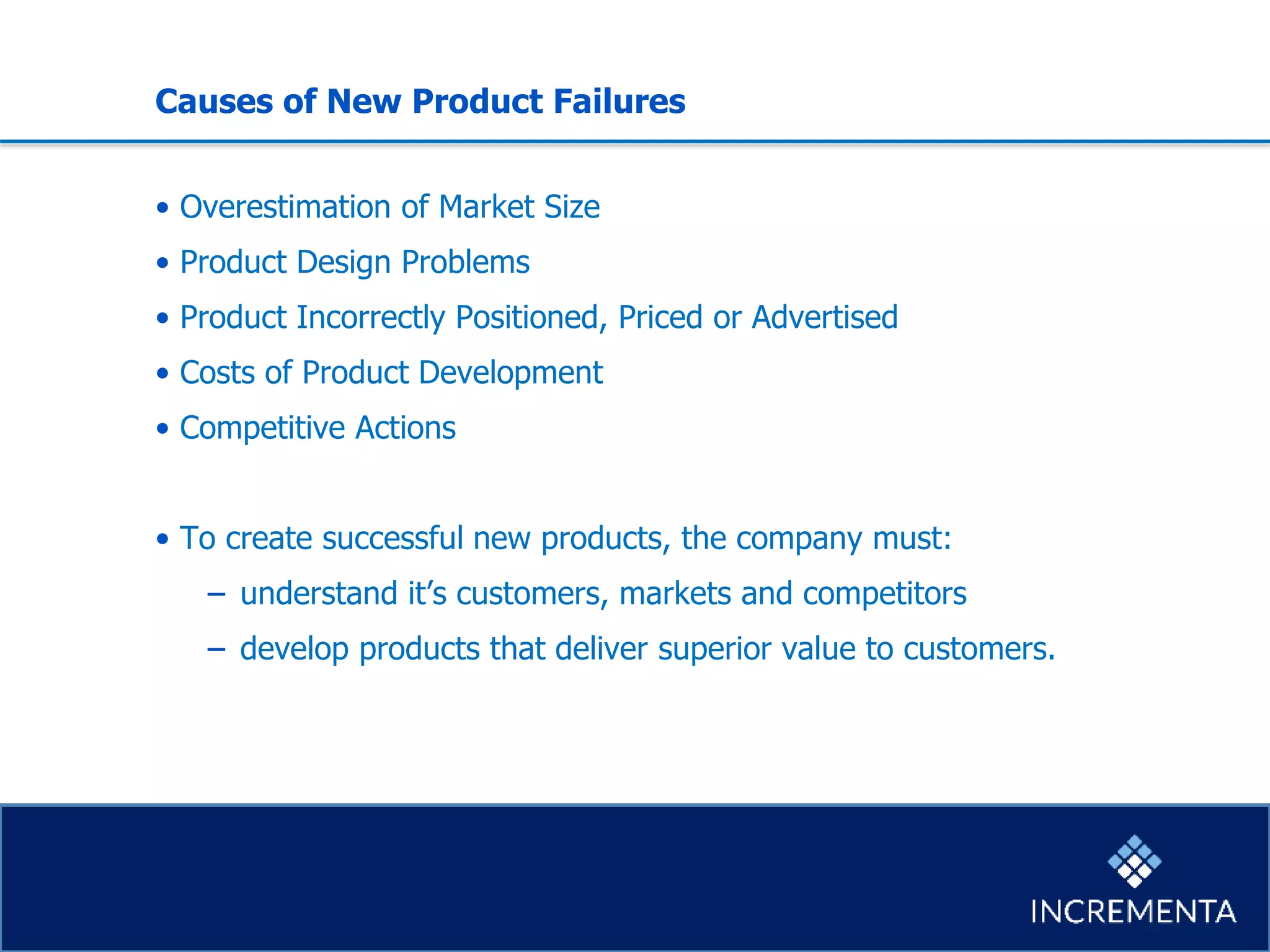 Causes of New Product Failures
• Overestimation of Market Size
• Product Design Problems
• Product Incorrectly Positioned, Priced or Advertised
• Costs of Product Development
• Competitive Actions
• To create successful new products, the company must:
− understand it’s customers, markets and competitors
− develop products that deliver superior value to customers.
 