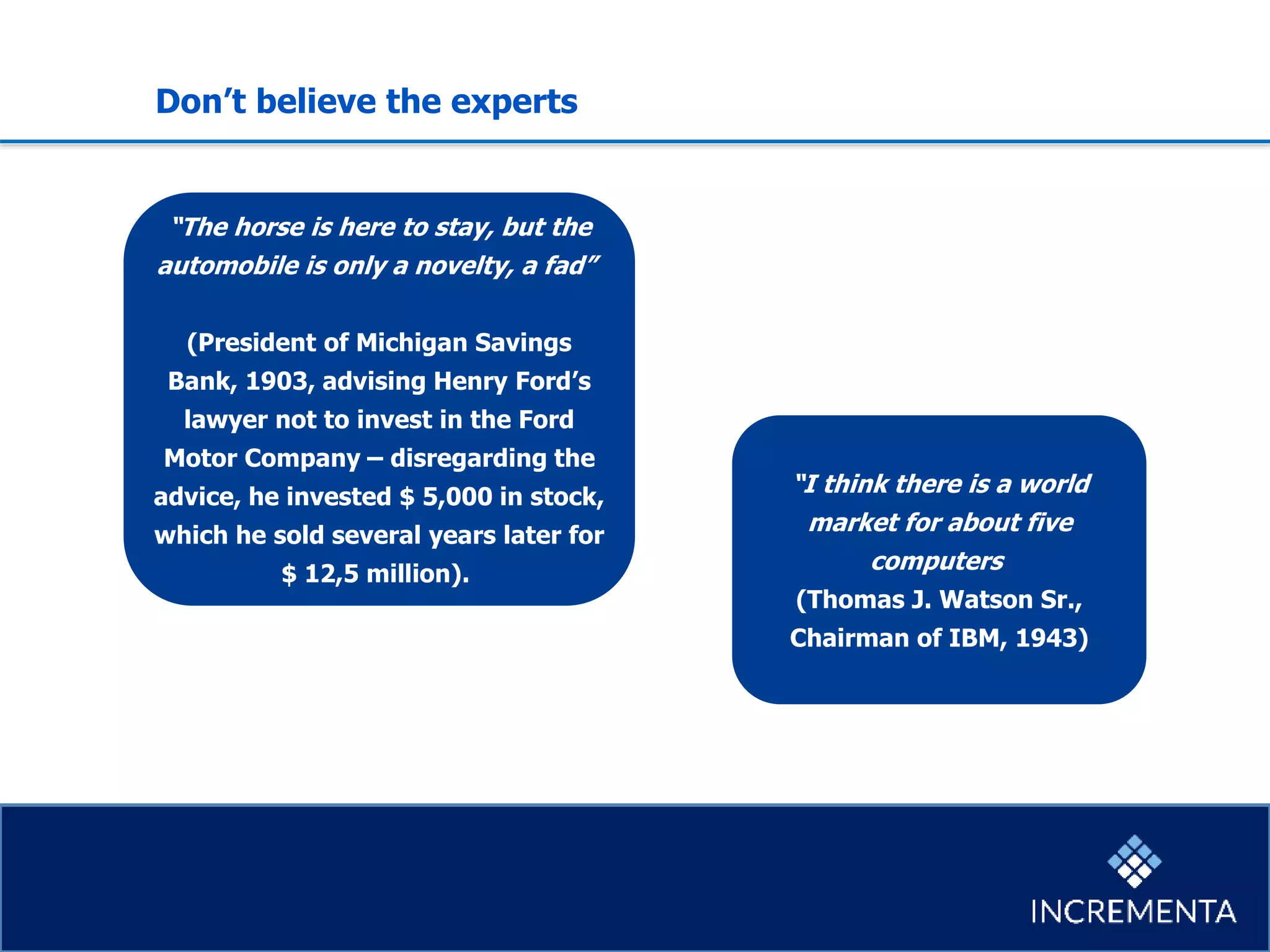 “The horse is here to stay, but the
automobile is only a novelty, a fad”
(President of Michigan Savings
Bank, 1903, advising Henry Ford’s
lawyer not to invest in the Ford
Motor Company – disregarding the
advice, he invested $ 5,000 in stock,
which he sold several years later for
$ 12,5 million).
“I think there is a world
market for about five
computers
(Thomas J. Watson Sr.,
Chairman of IBM, 1943)
Don’t believe the experts
 