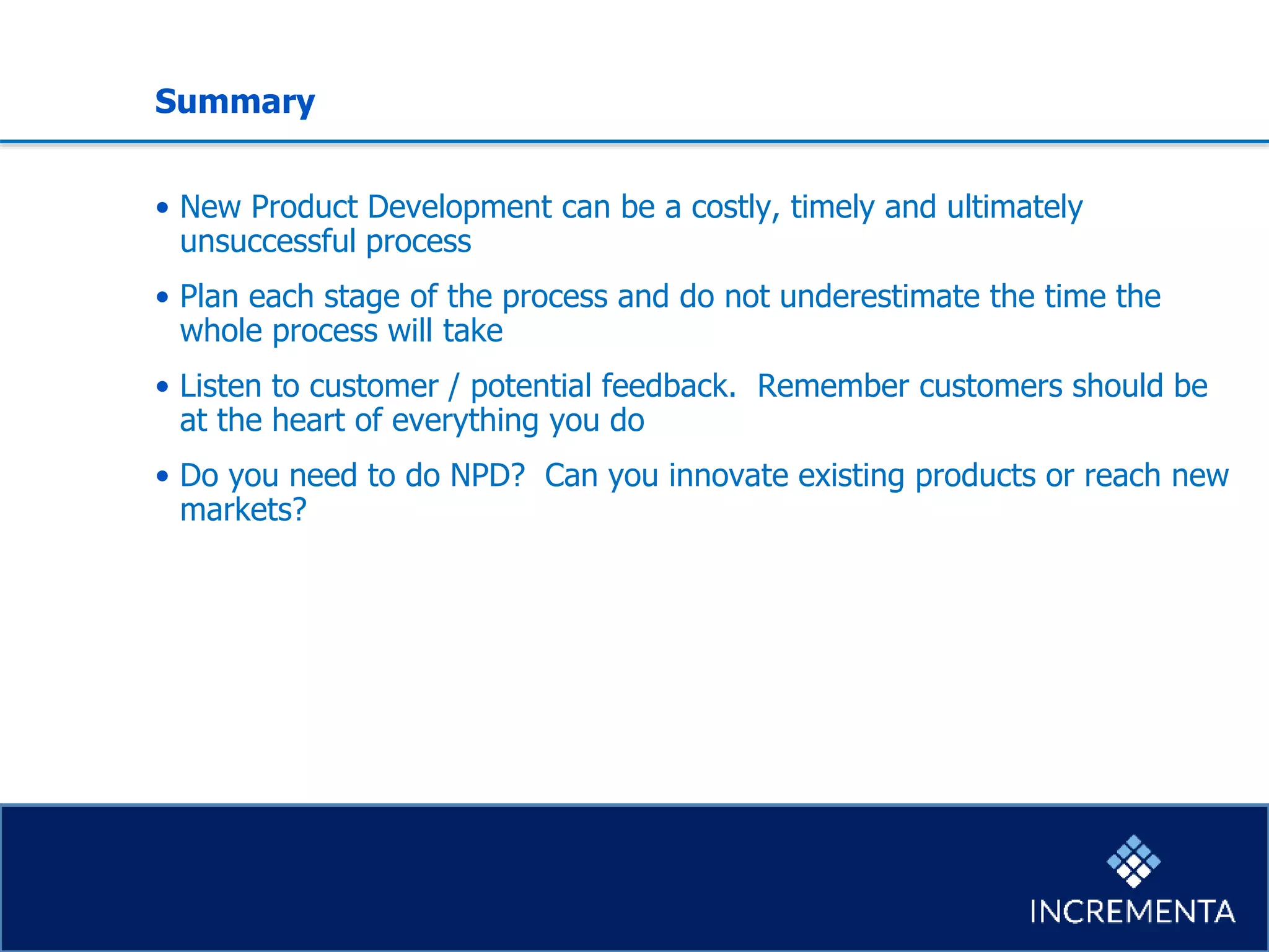 Summary
• New Product Development can be a costly, timely and ultimately
unsuccessful process
• Plan each stage of the process and do not underestimate the time the
whole process will take
• Listen to customer / potential feedback. Remember customers should be
at the heart of everything you do
• Do you need to do NPD? Can you innovate existing products or reach new
markets?
 