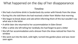 What happened on the day of her disappearance
Timeline
• She had a lunchtime drink in Sunderland city center with friends from the show
• During this she told them she had received a letter from Walter that morning
• She began to break down and sob whilst informing them of this but wouldn’t say
what was in the letter
• A while later she returned to her accommodation in Eden Street
• After a while she left telling her landlady she had forgot to post a letter
• She left her accommodation and a dresser from the show noticed her from his
window
• She went out into the dark, cold night, turned into garden place and was never
seen again
 