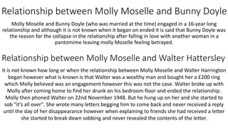 Relationship between Molly Moselle and Bunny Doyle
Molly Moselle and Bunny Doyle (who was married at the time) engaged in a 16-year long
relationship and although it is not known when it began on ended it is said that Bunny Doyle was
the reason for the collapse in the relationship after falling in love with another woman in a
pantomime leaving molly Moselle feeling betrayed.
Relationship between Molly Moselle and Walter Hattersley
It is not known how long or when the relationship between Molly Moselle and Walter Harrington
began however what is known is that Walter was a wealthy man and bought her a £200 ring
which Molly believed was an engagement however this was not the case. Walter broke up with
Molly after coming home to find her drunk on his bedroom floor and ended the relationship.
Molly then phoned Walter on 22nd November 1948. But he hung up on her and she started to
sob “it’s all over". She wrote many letters begging him to come back and never received a reply
until the day of her disappearance however when explaining to friends she had received a letter
she started to break down sobbing and never revealed the contents of the letter.
 