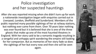 Police investigation
and her suspected hauntings
After she was reported missing when she didn’t turn up for work
a nationwide investigation began with enquiries carried out in
Liverpool, London, Sheffield and Sunderland. Members of the
public reported many possible sightings of her at railway stations,
but nothing ever came from them. Over 70 years later nothing
was ever found but it is believed that she is one of the three
ghosts that make up one of the most haunted theatres in
England. With her story said to be a romantic tragedy resulting in
a vengeful and unhappy spirit wandering the empire still looking
for her companion. But as memories of her story fade so does
the sightings of her but every now and then she will be seen
again.
 