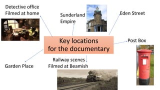 Key locations
for the documentary
Detective office
Filmed at home Eden Street
Sunderland
Empire
Garden Place
Railway scenes
Filmed at Beamish
Post Box
 