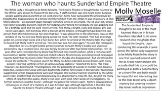 The woman who haunts Sunderland Empire Theatre
The White Lady is thought to be Molly Moselle. The Empire Theatre is thought to be haunted by
the White Lady, known to frequent the bar area. A staff member says she heard doors banging,
people walking about and felt an ice-cold presence. Some have speculated the ghost could be
linked to the disappearance of a female member of staff from the 1940s.’It was on January 14 that
Molly Moselle – an assistant stage manager vanished while on an errand. The 33-year-old, whose
real name was Mary Burslem, had left her lodgings after telling her landlady she was popping out
for a birthday card. But the card never arrived. And Molly, a bright, lively and popular girl, was
never seen again. Tom Kershaw, then a dresser at the Empire, is thought to have been the last
person from the theatre to see her alive that day. “It was about five in the afternoon. I was at the
window of my flat and saw Molly going across the road,” he later recalled. “She had an orange
jacket on, and orange slacks and a hair band. But, when he arrived at the theatre later that night,
he found that Molly hadn’t turned up. “No-one ever saw her alive again,” he said. Her colleagues
described her as a bright bubbly person however beneath Molly’s bubbly and vivacious
personality, lay a troubled soul, she was deeply depressed after two failed relationships. Her 16-
year affair with comedian Bunny Doyle had finished only months before, while a romance with
businessman Walter Hattersley had just ended in tears. Mysteriously, according to old newspaper
reports, Molly had received a letter from Walter on the day she disappeared – but she refused to
reveal the contents. “The police search for Molly has been extended across Britain, with many
people reporting sightings of her at various railway stations,” reported the Echo. “No trace,
however, has been found. “Investigations into the possibility of suicide or murder have drawn a
blank too, as have interviews with past boyfriends and her family back in Merseyside.” Numerous
suggestions for her disappearance were put forward. One rumour had her snatched by the white
slave trade, another that she had stowed away on a ship to start a new life. But, despite the many
offers of help from the public, Molly’s trail soon went cold. After weeks of investigations, no
further evidence could be found – although the police file remains open. Molly’s disappearance
remains just as much of a mystery as it was 62 years ago, although legend has it that she now
haunts the Empire Theatre although it was never proven she was actually dead.
Molly Moselle
The Sunderland Empire is
thought to be one of the most
haunted theatres in Britain
therefore I decided to do some
research into the ghosts that
haunt the Empire. Upon
conducting this research, I came
across the White Lady suspected
to be Molly Moselle her story is
one that sparked interest with
me as it was never proven she
actually died this story could be
portrayed as both a documentary
or a short film and both would
be impactful and interesting due
to the links to not only a death
mystery but covering modern
day issues such as depression.
 