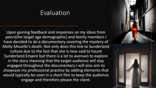 Evaluation
Upon gaining feedback and responses on my ideas from
peers(the target age demographic) and family members I
have decided to do a documentary covering the mystery of
Molly Moselle's death. Not only does this link to Sunderland
culture due to the fact that she is now said to haunt
Sunderland Empire but there is a lot to avenues to explore
in the story meaning that the target audience will stay
engaged throughout the documentary I will also aim to
showcase my professional practice by adding elements that
would typically be seen in a short film to keep the audience
engage and therefore please the client.
 