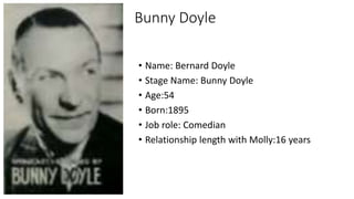 Bunny Doyle
• Name: Bernard Doyle
• Stage Name: Bunny Doyle
• Age:54
• Born:1895
• Job role: Comedian
• Relationship length with Molly:16 years
 