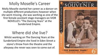 Molly Moselle's Career
Molly Moselle started her career as a dancer on
multiple different productions however when
she went missing, she was working as one of the
first female assistant stage managers on IVOR
NOVELLO's "The Dancing Years" at the
Sunderland Empire.
Whilst working on The Dancing Years at the
Sunderland Empire she lived in Eden Street a
stone's throw from the theatre and the
alleyway she never was seen to come out of.
Where did she live?
 