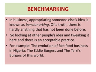 BENCHMARKING
• In business, appropriating someone else’s idea is
known as benchmarking. Of a truth, there is
hardly anything that has not been done before.
• So looking at other people’s idea and tweaking it
here and there is an acceptable practice.
• For example: The evolution of fast food business
in Nigeria: The Eddie Burgers and The Terri’s
Burgers of this world.
 