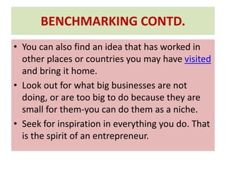 BENCHMARKING CONTD.
• You can also find an idea that has worked in
other places or countries you may have visited
and bring it home.
• Look out for what big businesses are not
doing, or are too big to do because they are
small for them-you can do them as a niche.
• Seek for inspiration in everything you do. That
is the spirit of an entrepreneur.
 