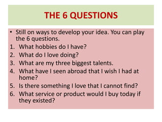 THE 6 QUESTIONS
• Still on ways to develop your idea. You can play
the 6 questions.
1. What hobbies do I have?
2. What do I love doing?
3. What are my three biggest talents.
4. What have I seen abroad that I wish I had at
home?
5. Is there something I love that I cannot find?
6. What service or product would I buy today if
they existed?
 