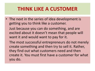 THINK LIKE A CUSTOMER
• The next in the series of idea development is
getting you to think like a customer.
Just because you can do something, and are
excited about it doesn’t mean that people will
want it and would want to pay for it.
The most successful entrepreneurs do not merely
create something and then try to sell it. Rather,
they find out what customers need and then
create it. You must first have a customer for what
you do.
 
