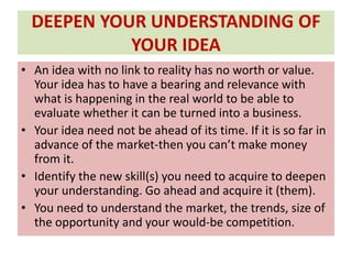 DEEPEN YOUR UNDERSTANDING OF
YOUR IDEA
• An idea with no link to reality has no worth or value.
Your idea has to have a bearing and relevance with
what is happening in the real world to be able to
evaluate whether it can be turned into a business.
• Your idea need not be ahead of its time. If it is so far in
advance of the market-then you can’t make money
from it.
• Identify the new skill(s) you need to acquire to deepen
your understanding. Go ahead and acquire it (them).
• You need to understand the market, the trends, size of
the opportunity and your would-be competition.
 